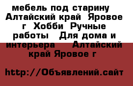 мебель под старину - Алтайский край, Яровое г. Хобби. Ручные работы » Для дома и интерьера   . Алтайский край,Яровое г.